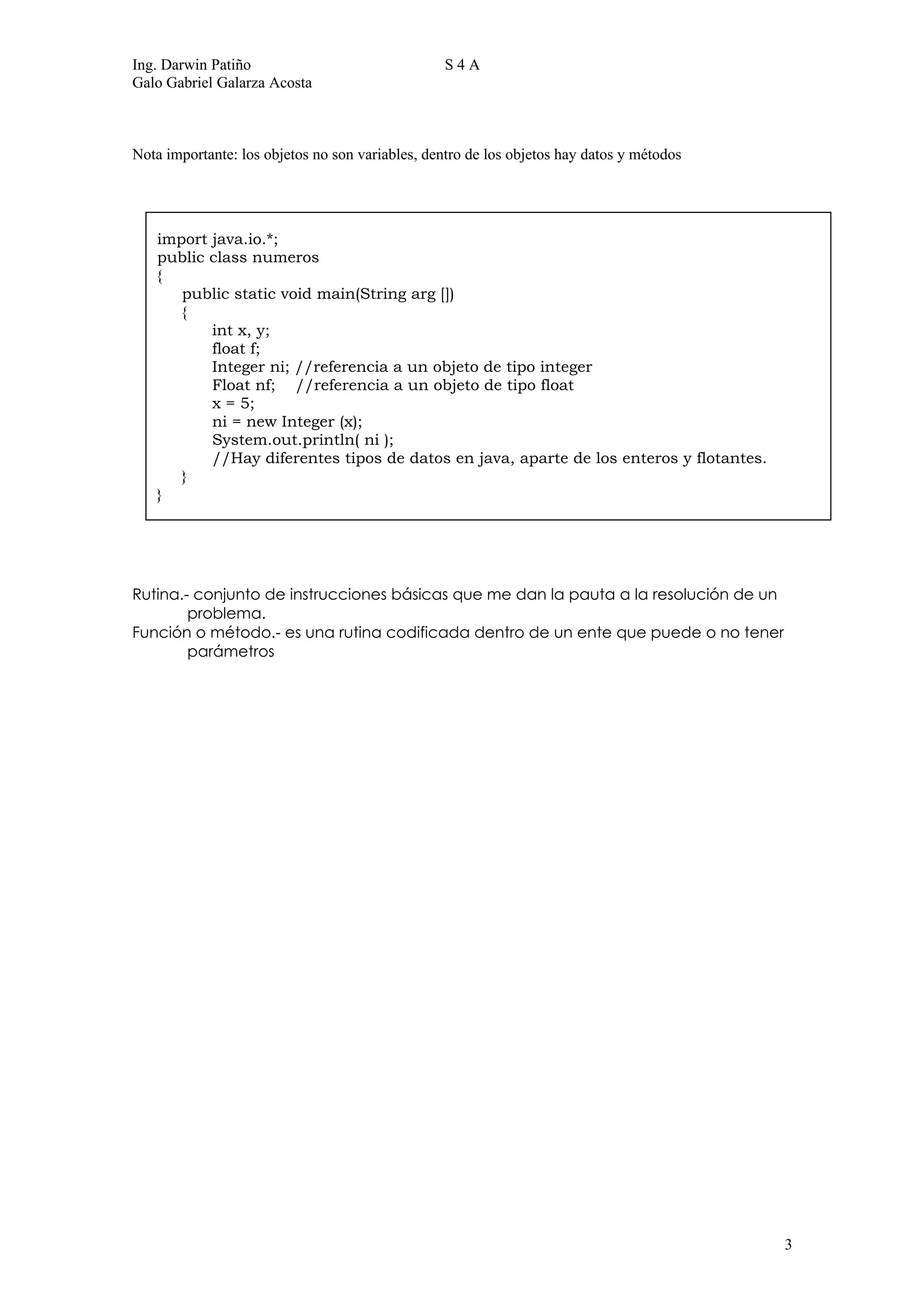 Ing. Darwin Patiño                                S4A
Galo Gabriel Galarza Acosta



Nota importante: los objetos no son variables, dentro de los objetos hay datos y métodos




   import java.io.*;
   public class numeros
   {
      public static void main(String arg [])
      {
          int x, y;
          float f;
          Integer ni; //referencia a un objeto de tipo integer
          Float nf; //referencia a un objeto de tipo float
          x = 5;
          ni = new Integer (x);
          System.out.println( ni );
          //Hay diferentes tipos de datos en java, aparte de los enteros y flotantes.
      }
   }




Rutina.- conjunto de instrucciones básicas que me dan la pauta a la resolución de un
        problema.
Función o método.- es una rutina codificada dentro de un ente que puede o no tener
        parámetros




                                                                                           3
 