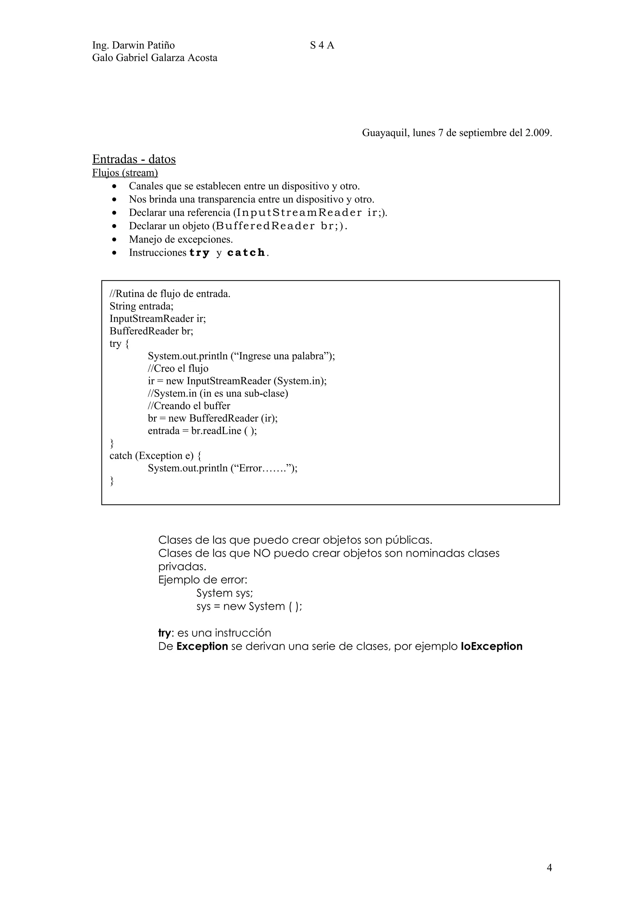 Ing. Darwin Patiño                                   S4A
Galo Gabriel Galarza Acosta




                                                                 Guayaquil, lunes 7 de septiembre del 2.009.

Entradas - datos
Flujos (stream)
    • Canales que se establecen entre un dispositivo y otro.
    • Nos brinda una transparencia entre un dispositivo y otro.
    • Declarar una referencia (I n p u t S t r e a m R e a d e r i r ;).
    • Declarar un objeto (B u f f e r e d R e a d e r b r ; ) .
    • Manejo de excepciones.
    • Instrucciones t r y y c a t c h .


    //Rutina de flujo de entrada.
    String entrada;
    InputStreamReader ir;
    BufferedReader br;
    try {
             System.out.println (“Ingrese una palabra”);
             //Creo el flujo
             ir = new InputStreamReader (System.in);
             //System.in (in es una sub-clase)
             //Creando el buffer
             br = new BufferedReader (ir);
             entrada = br.readLine ( );
    }
    catch (Exception e) {
             System.out.println (“Error…….”);
    }




                Clases de las que puedo crear objetos son públicas.
                Clases de las que NO puedo crear objetos son nominadas clases
                privadas.
                Ejemplo de error:
                       System sys;
                       sys = new System ( );

                try: es una instrucción
                De Exception se derivan una serie de clases, por ejemplo IoException




                                                                                                          4
 