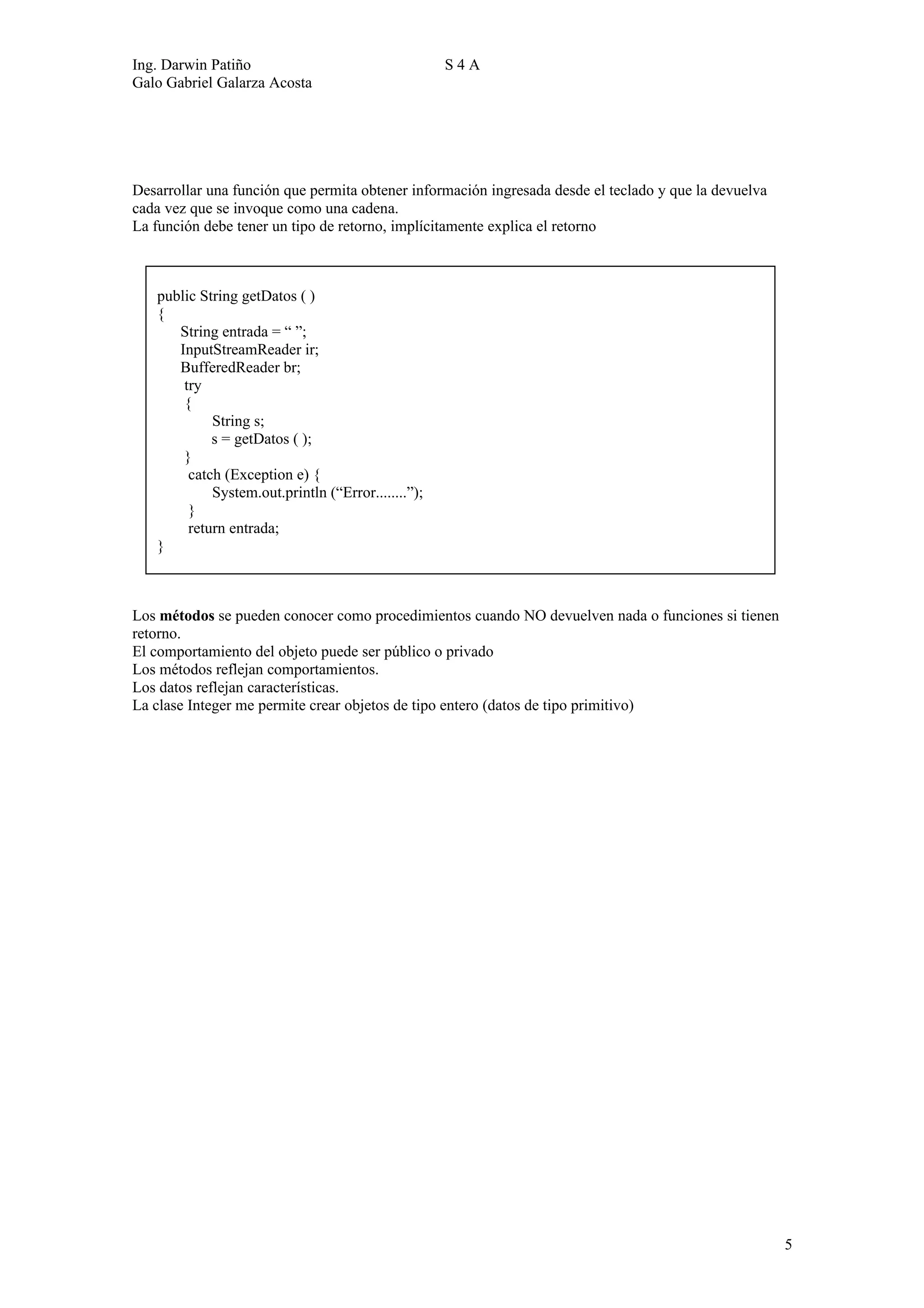 Ing. Darwin Patiño                                  S4A
Galo Gabriel Galarza Acosta




Desarrollar una función que permita obtener información ingresada desde el teclado y que la devuelva
cada vez que se invoque como una cadena.
La función debe tener un tipo de retorno, implícitamente explica el retorno



   public String getDatos ( )
   {
      String entrada = “ ”;
      InputStreamReader ir;
      BufferedReader br;
       try
       {
            String s;
            s = getDatos ( );
       }
        catch (Exception e) {
            System.out.println (“Error........”);
        }
        return entrada;
   }



Los métodos se pueden conocer como procedimientos cuando NO devuelven nada o funciones si tienen
retorno.
El comportamiento del objeto puede ser público o privado
Los métodos reflejan comportamientos.
Los datos reflejan características.
La clase Integer me permite crear objetos de tipo entero (datos de tipo primitivo)




                                                                                                       5
 