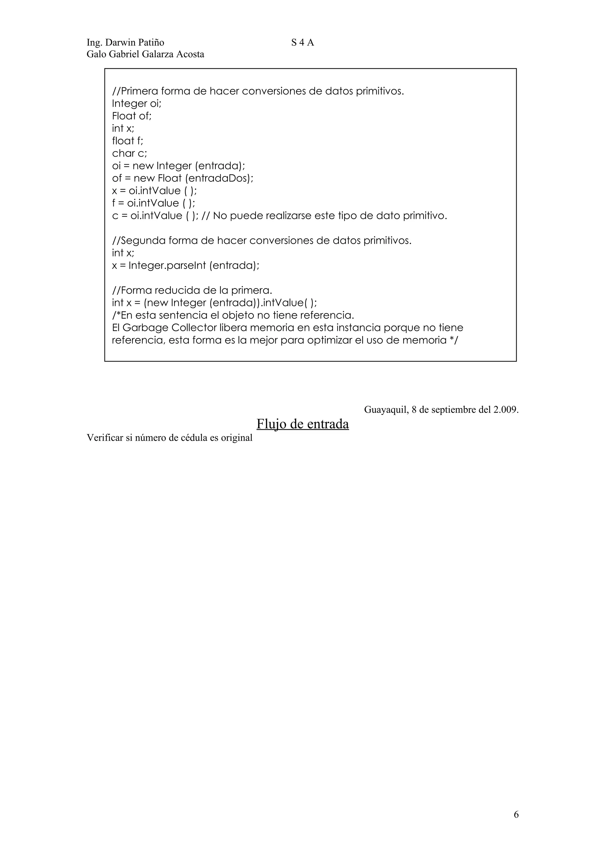 Ing. Darwin Patiño                                S4A
Galo Gabriel Galarza Acosta


      //Primera forma de hacer conversiones de datos primitivos.
      Integer oi;
      Float of;
      int x;
      float f;
      char c;
      oi = new Integer (entrada);
      of = new Float (entradaDos);
      x = oi.intValue ( );
      f = oi.intValue ( );
      c = oi.intValue ( ); // No puede realizarse este tipo de dato primitivo.

      //Segunda forma de hacer conversiones de datos primitivos.
      int x;
      x = Integer.parseInt (entrada);

      //Forma reducida de la primera.
      int x = (new Integer (entrada)).intValue( );
      /*En esta sentencia el objeto no tiene referencia.
      El Garbage Collector libera memoria en esta instancia porque no tiene
      referencia, esta forma es la mejor para optimizar el uso de memoria */




                                                               Guayaquil, 8 de septiembre del 2.009.
                                            Flujo de entrada
Verificar si número de cédula es original




                                                                                                  6
 