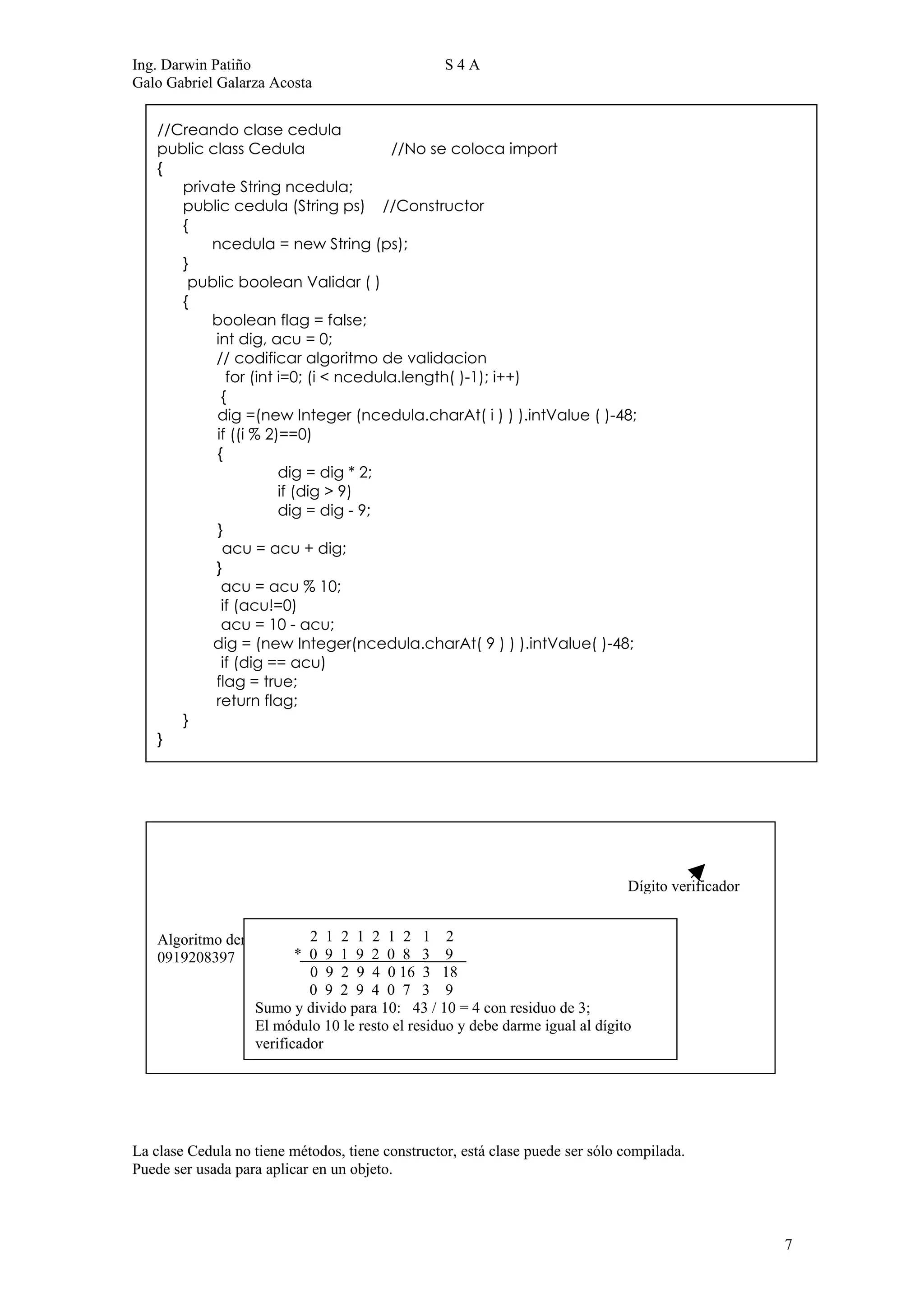 Ing. Darwin Patiño                                S4A
Galo Gabriel Galarza Acosta


    //Creando clase cedula
    public class Cedula                //No se coloca import
    {
       private String ncedula;
       public cedula (String ps) //Constructor
       {
           ncedula = new String (ps);
       }
        public boolean Validar ( )
       {
           boolean flag = false;
            int dig, acu = 0;
            // codificar algoritmo de validacion
              for (int i=0; (i < ncedula.length( )-1); i++)
             {
            dig =(new Integer (ncedula.charAt( i ) ) ).intValue ( )-48;
            if ((i % 2)==0)
            {
                       dig = dig * 2;
                       if (dig > 9)
                       dig = dig - 9;
            }
             acu = acu + dig;
            }
             acu = acu % 10;
             if (acu!=0)
             acu = 10 - acu;
           dig = (new Integer(ncedula.charAt( 9 ) ) ).intValue( )-48;
             if (dig == acu)
            flag = true;
            return flag;
       }
    }




                                                                               Dígito verificador


    Algoritmo denominado módulo 1 2 1 2 1 2
                           2 1 2 10
    0919208397           * 0 9 1 9 2 0 8 3 9
                           0 9 2 9 4 0 16 3 18
                           0 9 2 9 4 0 7 3 9
                  Sumo y divido para 10: 43 / 10 = 4 con residuo de 3;
                  El módulo 10 le resto el residuo y debe darme igual al dígito
                  verificador




La clase Cedula no tiene métodos, tiene constructor, está clase puede ser sólo compilada.
Puede ser usada para aplicar en un objeto.



                                                                                                    7
 