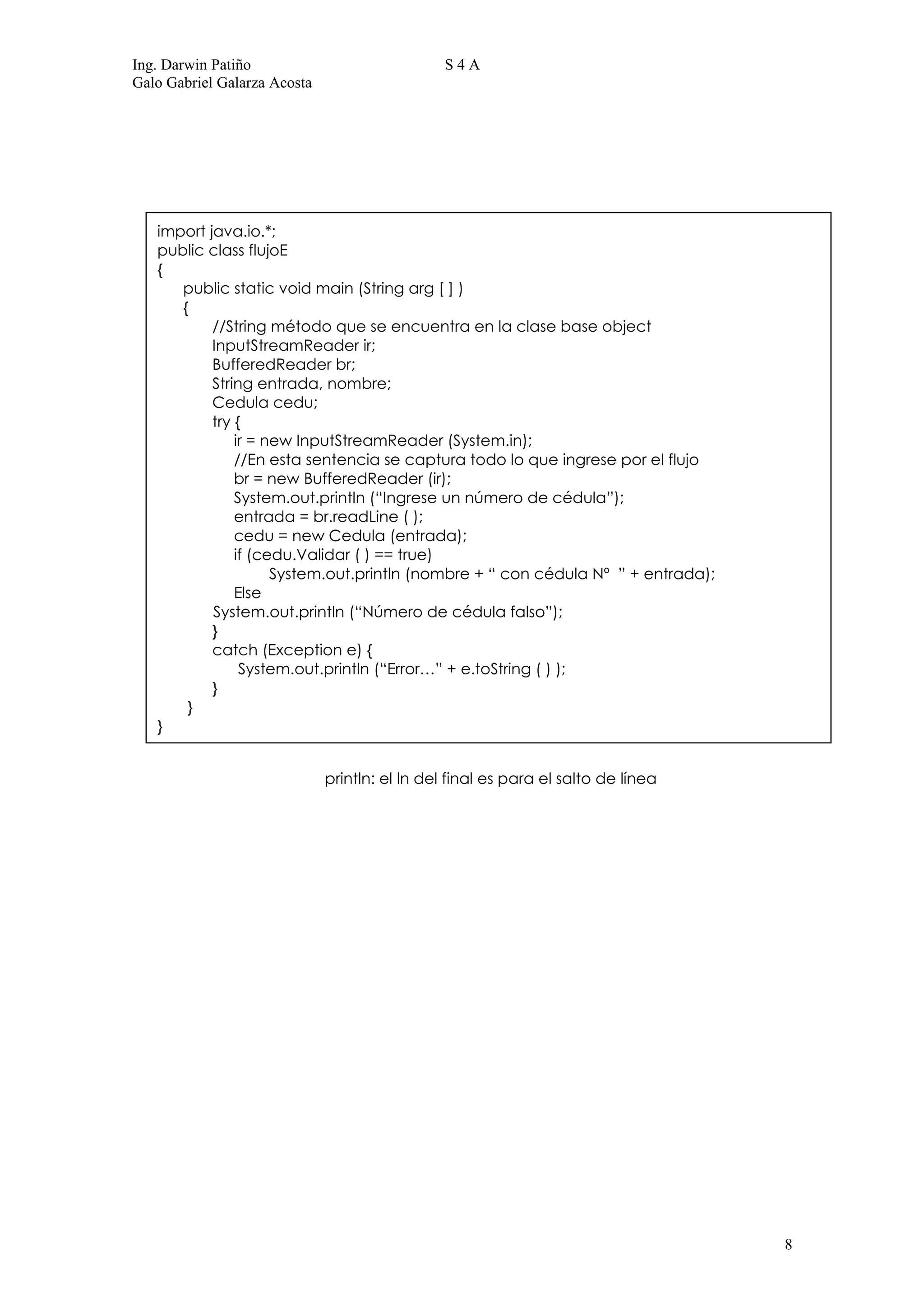 Ing. Darwin Patiño                              S4A
Galo Gabriel Galarza Acosta




   import java.io.*;
   public class flujoE
   {
      public static void main (String arg [ ] )
      {
           //String método que se encuentra en la clase base object
           InputStreamReader ir;
           BufferedReader br;
           String entrada, nombre;
           Cedula cedu;
           try {
               ir = new InputStreamReader (System.in);
               //En esta sentencia se captura todo lo que ingrese por el flujo
               br = new BufferedReader (ir);
               System.out.println (“Ingrese un número de cédula”);
               entrada = br.readLine ( );
               cedu = new Cedula (entrada);
               if (cedu.Validar ( ) == true)
                     System.out.println (nombre + “ con cédula Nº ” + entrada);
               Else
           System.out.println (“Número de cédula falso”);
           }
           catch (Exception e) {
                System.out.println (“Error…” + e.toString ( ) );
           }
       }
   }


                              println: el ln del final es para el salto de línea




                                                                                   8
 