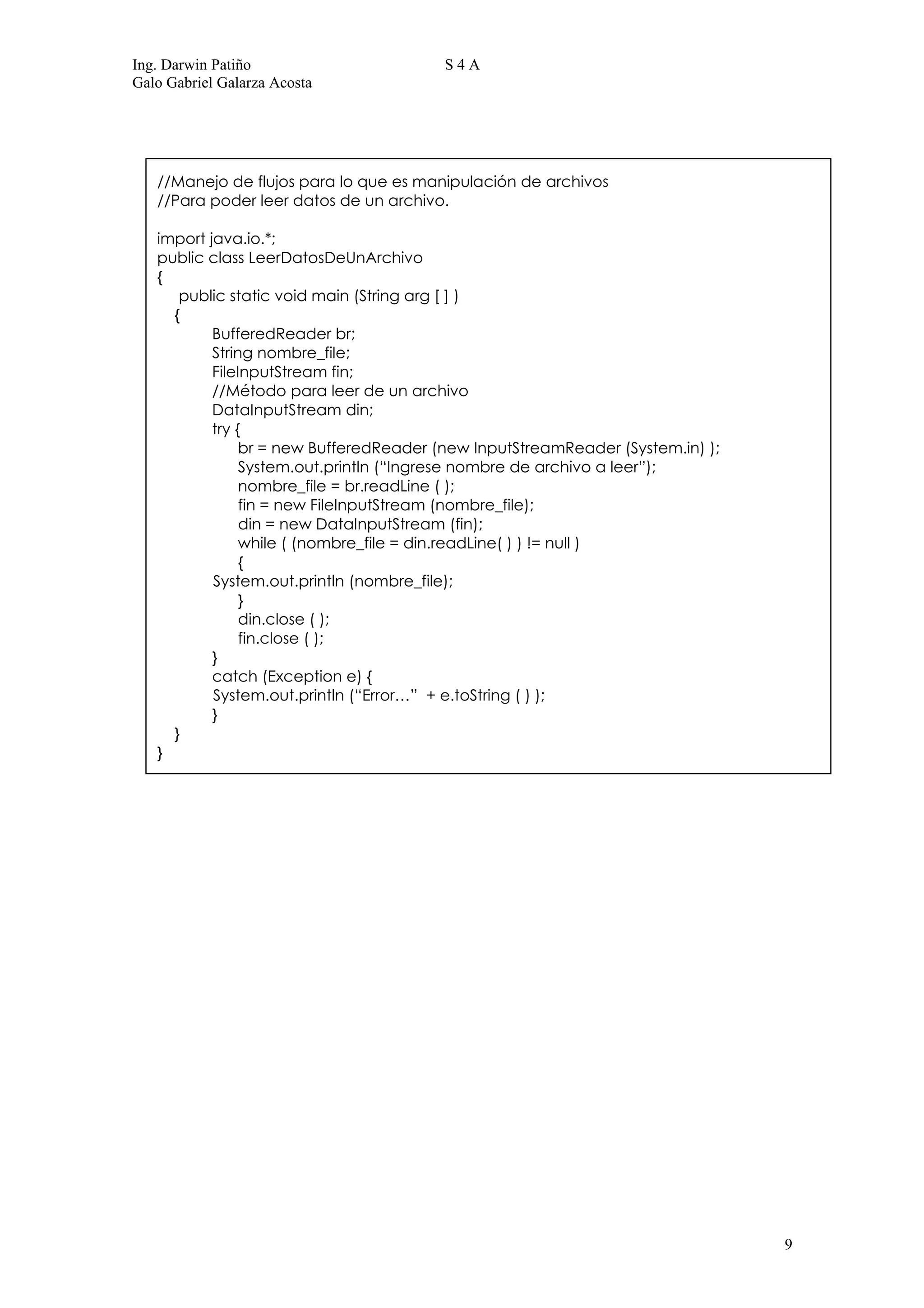 Ing. Darwin Patiño                      S4A
Galo Gabriel Galarza Acosta




   //Manejo de flujos para lo que es manipulación de archivos
   //Para poder leer datos de un archivo.

   import java.io.*;
   public class LeerDatosDeUnArchivo
   {
      public static void main (String arg [ ] )
     {
           BufferedReader br;
           String nombre_file;
           FileInputStream fin;
           //Método para leer de un archivo
           DataInputStream din;
           try {
                br = new BufferedReader (new InputStreamReader (System.in) );
                System.out.println (“Ingrese nombre de archivo a leer”);
                nombre_file = br.readLine ( );
                fin = new FileInputStream (nombre_file);
                din = new DataInputStream (fin);
                while ( (nombre_file = din.readLine( ) ) != null )
                {
           System.out.println (nombre_file);
                }
                din.close ( );
                fin.close ( );
           }
           catch (Exception e) {
           System.out.println (“Error…” + e.toString ( ) );
           }
     }
   }




                                                                                9
 