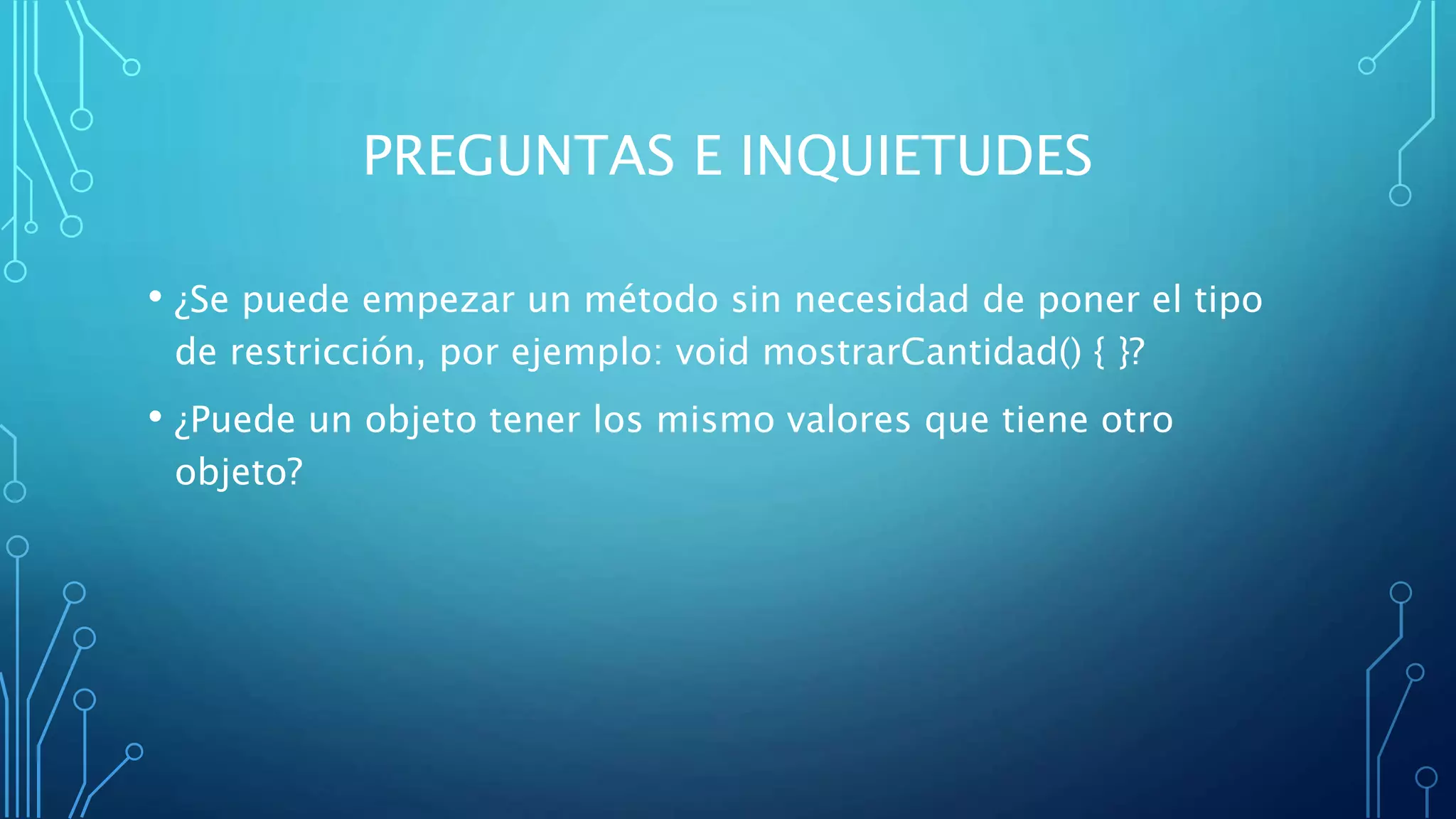 PREGUNTAS E INQUIETUDES
• ¿Se puede empezar un método sin necesidad de poner el tipo
de restricción, por ejemplo: void mostrarCantidad() { }?
• ¿Puede un objeto tener los mismo valores que tiene otro
objeto?
 