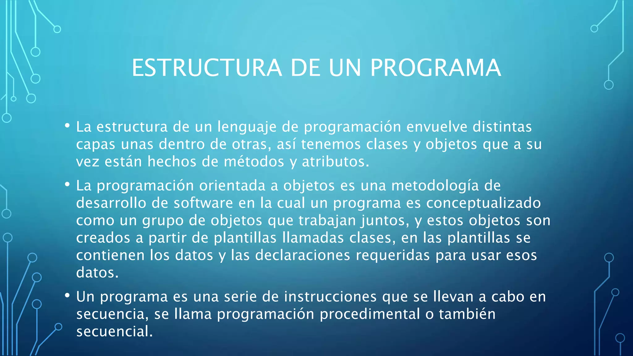 ESTRUCTURA DE UN PROGRAMA
• La estructura de un lenguaje de programación envuelve distintas
capas unas dentro de otras, así tenemos clases y objetos que a su
vez están hechos de métodos y atributos.
• La programación orientada a objetos es una metodología de
desarrollo de software en la cual un programa es conceptualizado
como un grupo de objetos que trabajan juntos, y estos objetos son
creados a partir de plantillas llamadas clases, en las plantillas se
contienen los datos y las declaraciones requeridas para usar esos
datos.
• Un programa es una serie de instrucciones que se llevan a cabo en
secuencia, se llama programación procedimental o también
secuencial.
 