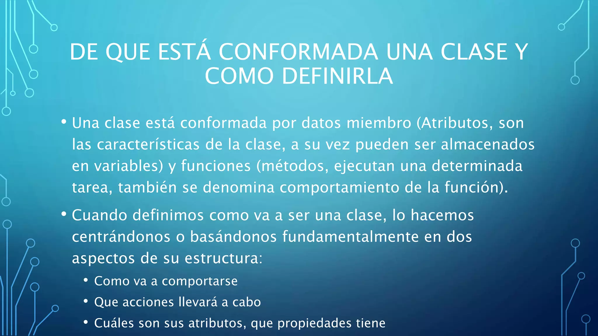 DE QUE ESTÁ CONFORMADA UNA CLASE Y
COMO DEFINIRLA
• Una clase está conformada por datos miembro (Atributos, son
las características de la clase, a su vez pueden ser almacenados
en variables) y funciones (métodos, ejecutan una determinada
tarea, también se denomina comportamiento de la función).
• Cuando definimos como va a ser una clase, lo hacemos
centrándonos o basándonos fundamentalmente en dos
aspectos de su estructura:
• Como va a comportarse
• Que acciones llevará a cabo
• Cuáles son sus atributos, que propiedades tiene
 