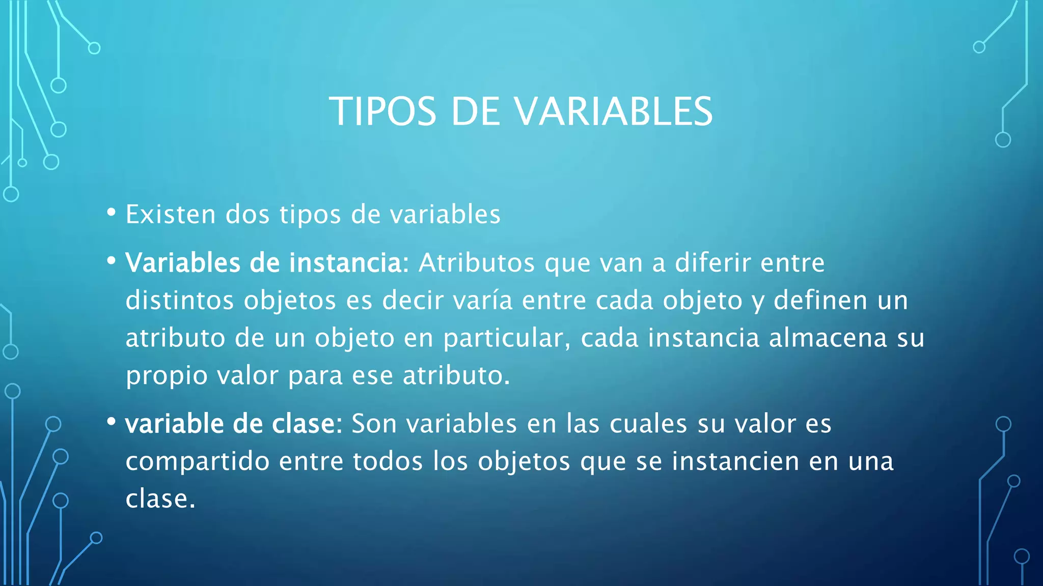 TIPOS DE VARIABLES
• Existen dos tipos de variables
• Variables de instancia: Atributos que van a diferir entre
distintos objetos es decir varía entre cada objeto y definen un
atributo de un objeto en particular, cada instancia almacena su
propio valor para ese atributo.
• variable de clase: Son variables en las cuales su valor es
compartido entre todos los objetos que se instancien en una
clase.
 
