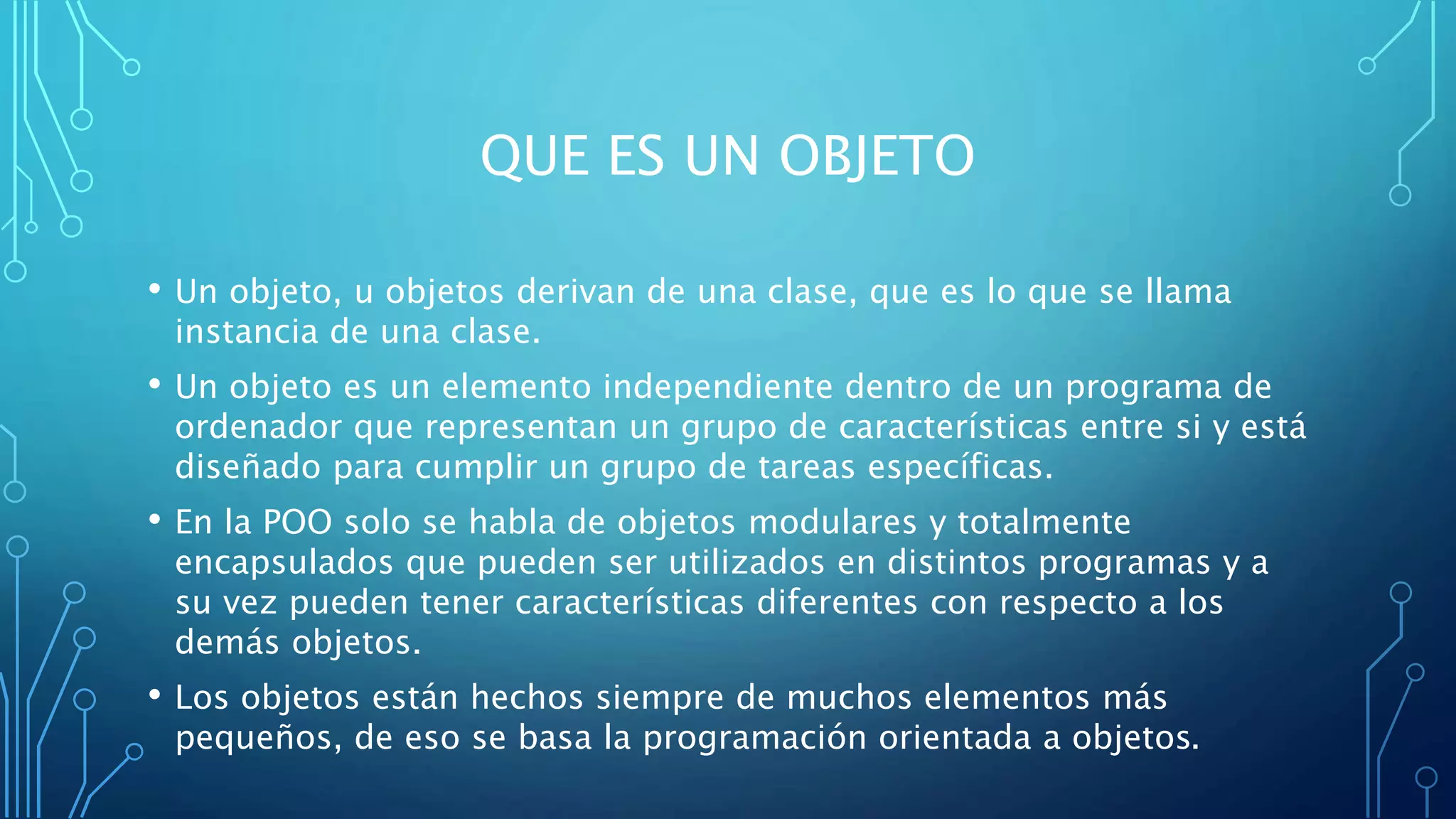 QUE ES UN OBJETO
• Un objeto, u objetos derivan de una clase, que es lo que se llama
instancia de una clase.
• Un objeto es un elemento independiente dentro de un programa de
ordenador que representan un grupo de características entre si y está
diseñado para cumplir un grupo de tareas específicas.
• En la POO solo se habla de objetos modulares y totalmente
encapsulados que pueden ser utilizados en distintos programas y a
su vez pueden tener características diferentes con respecto a los
demás objetos.
• Los objetos están hechos siempre de muchos elementos más
pequeños, de eso se basa la programación orientada a objetos.
 