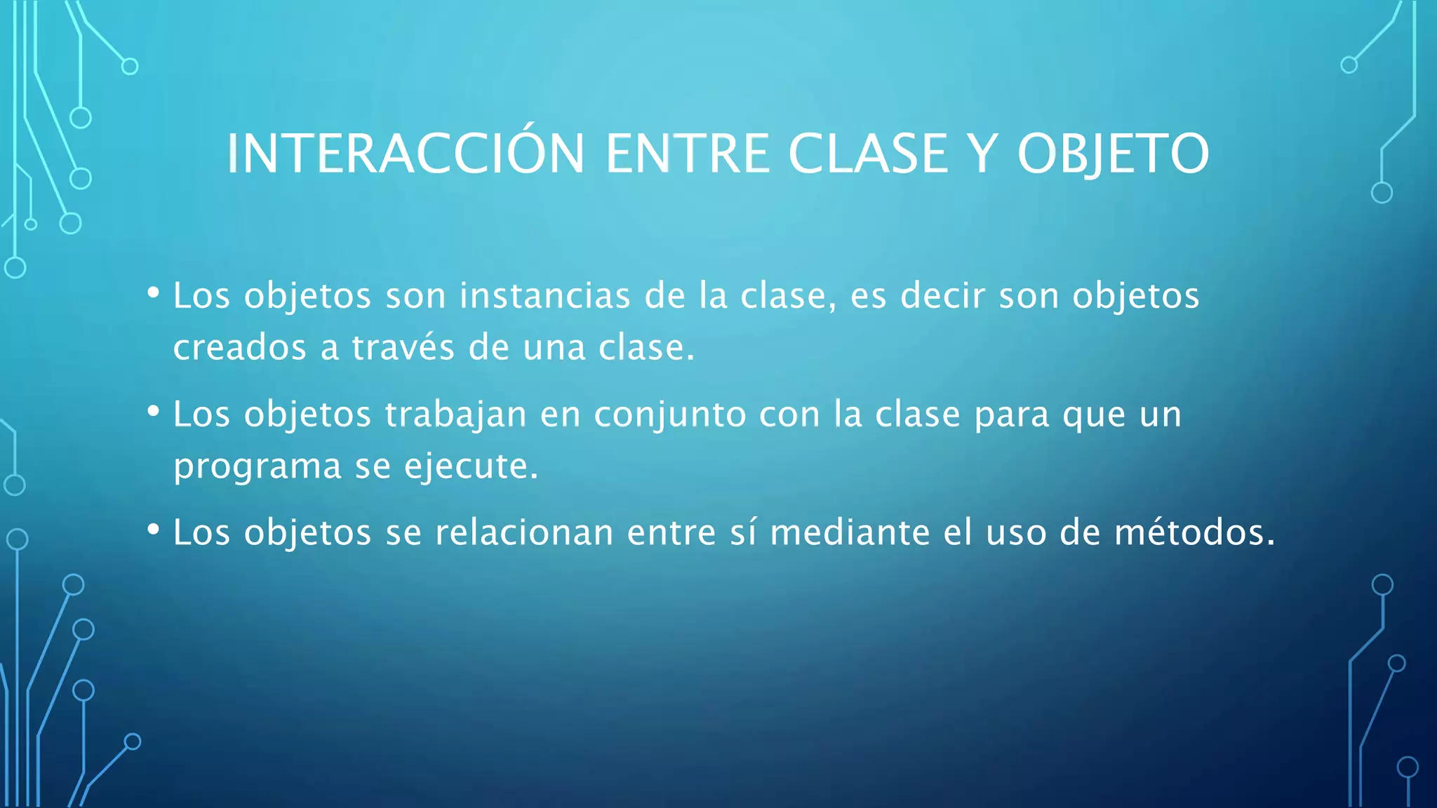 INTERACCIÓN ENTRE CLASE Y OBJETO
• Los objetos son instancias de la clase, es decir son objetos
creados a través de una clase.
• Los objetos trabajan en conjunto con la clase para que un
programa se ejecute.
• Los objetos se relacionan entre sí mediante el uso de métodos.
 