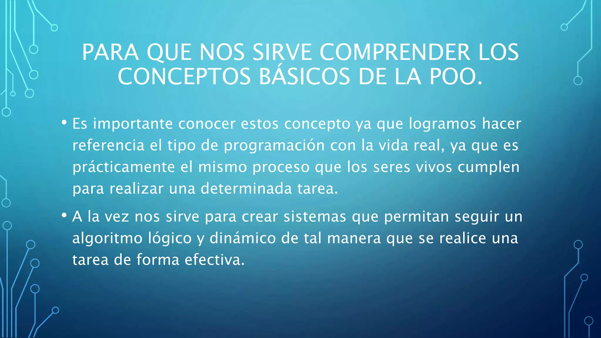 PARA QUE NOS SIRVE COMPRENDER LOS
CONCEPTOS BÁSICOS DE LA POO.
• Es importante conocer estos concepto ya que logramos hacer
referencia el tipo de programación con la vida real, ya que es
prácticamente el mismo proceso que los seres vivos cumplen
para realizar una determinada tarea.
• A la vez nos sirve para crear sistemas que permitan seguir un
algoritmo lógico y dinámico de tal manera que se realice una
tarea de forma efectiva.
 