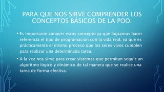PARA QUE NOS SIRVE COMPRENDER LOS
CONCEPTOS BÁSICOS DE LA POO.
• Es importante conocer estos concepto ya que logramos hacer
referencia el tipo de programación con la vida real, ya que es
prácticamente el mismo proceso que los seres vivos cumplen
para realizar una determinada tarea.
• A la vez nos sirve para crear sistemas que permitan seguir un
algoritmo lógico y dinámico de tal manera que se realice una
tarea de forma efectiva.
 