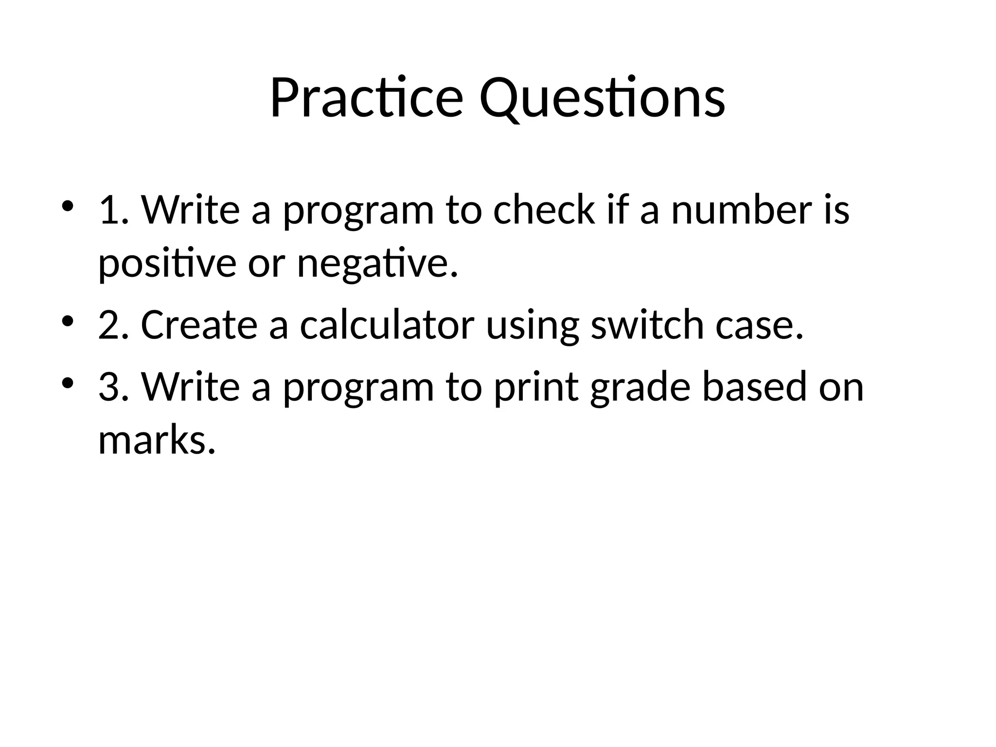 Practice Questions
&bull; 1. Write a program to check if a number is
positive or negative.
&bull; 2. Create a calculator using switch case.
&bull; 3. Write a program to print grade based on
marks.
 
