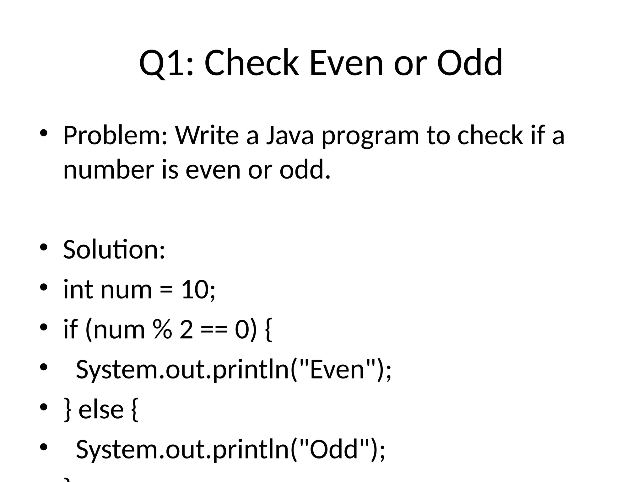 Q1: Check Even or Odd
&bull; Problem: Write a Java program to check if a
number is even or odd.
&bull; Solution:
&bull; int num = 10;
&bull; if (num % 2 == 0) {
&bull; System.out.println("Even");
&bull; } else {
&bull; System.out.println("Odd");
 