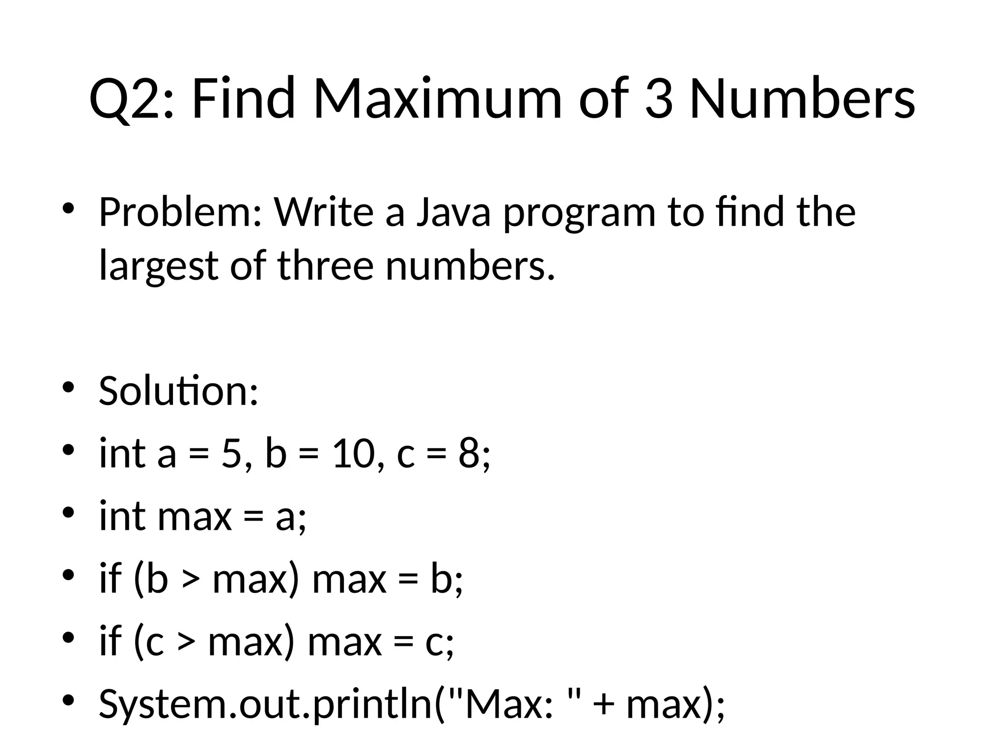 Q2: Find Maximum of 3 Numbers
&bull; Problem: Write a Java program to find the
largest of three numbers.
&bull; Solution:
&bull; int a = 5, b = 10, c = 8;
&bull; int max = a;
&bull; if (b > max) max = b;
&bull; if (c > max) max = c;
&bull; System.out.println("Max: " + max);
 