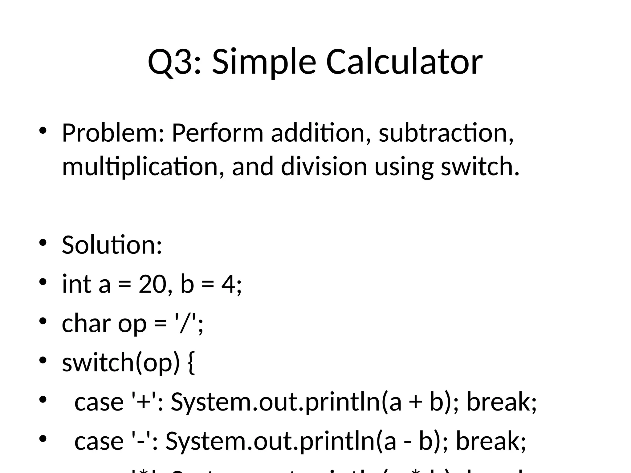 Q3: Simple Calculator
&bull; Problem: Perform addition, subtraction,
multiplication, and division using switch.
&bull; Solution:
&bull; int a = 20, b = 4;
&bull; char op = '/';
&bull; switch(op) {
&bull; case '+': System.out.println(a + b); break;
&bull; case '-': System.out.println(a - b); break;
 