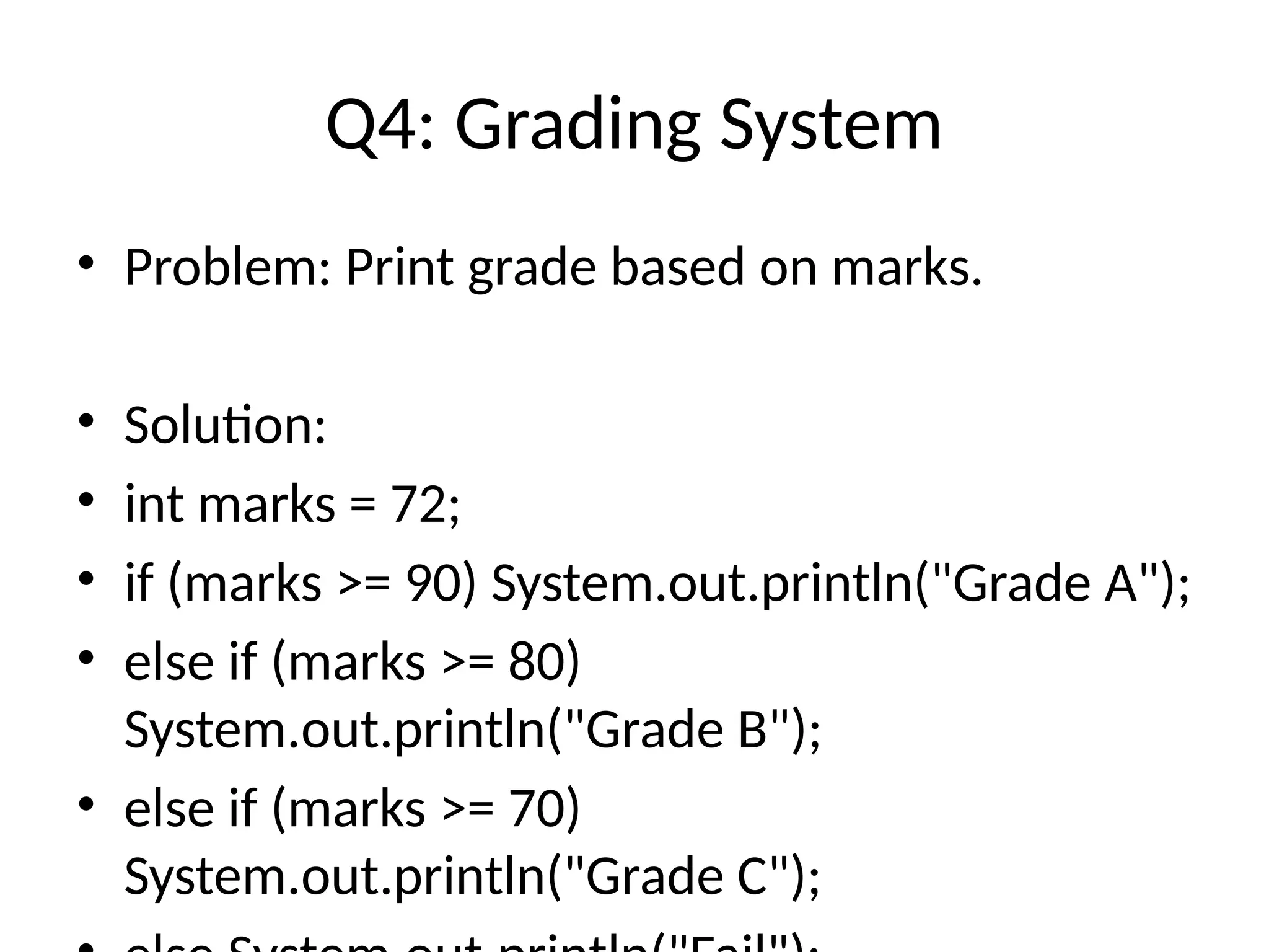 Q4: Grading System
&bull; Problem: Print grade based on marks.
&bull; Solution:
&bull; int marks = 72;
&bull; if (marks >= 90) System.out.println("Grade A");
&bull; else if (marks >= 80)
System.out.println("Grade B");
&bull; else if (marks >= 70)
System.out.println("Grade C");
 