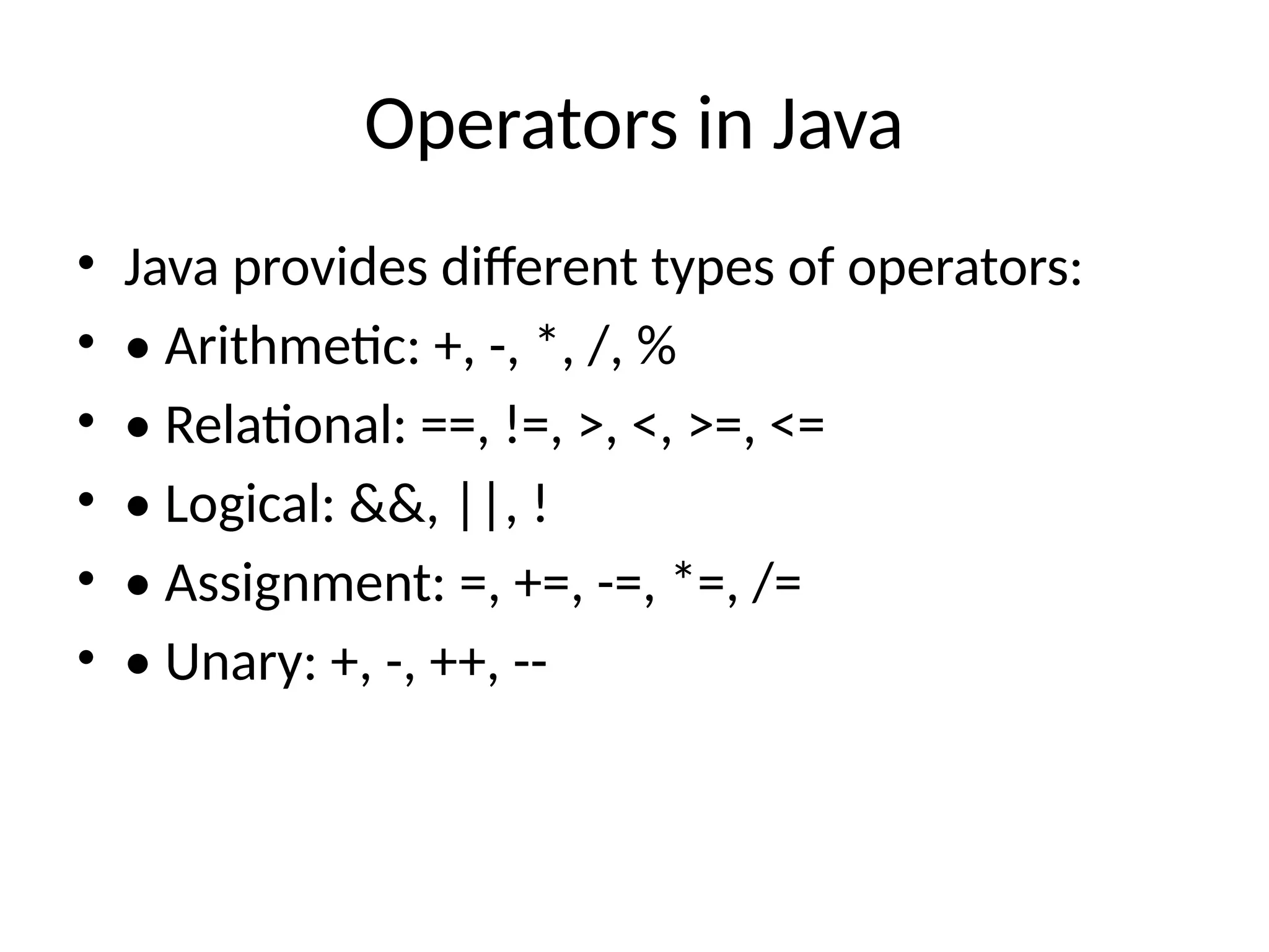 Operators in Java
&bull; Java provides different types of operators:
&bull; &bull; Arithmetic: +, -, *, /, %
&bull; &bull; Relational: ==, !=, >, <, >=, <=
&bull; &bull; Logical: &&, ||, !
&bull; &bull; Assignment: =, +=, -=, *=, /=
&bull; &bull; Unary: +, -, ++, --
 