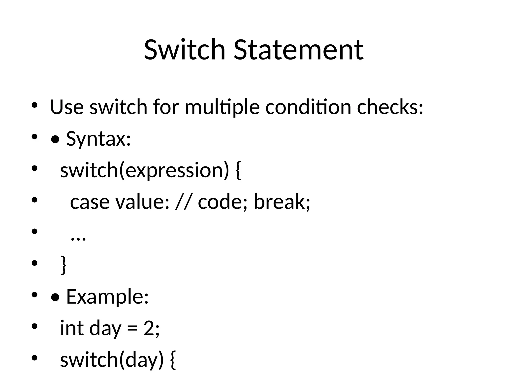 Switch Statement
&bull; Use switch for multiple condition checks:
&bull; &bull; Syntax:
&bull; switch(expression) {
&bull; case value: // code; break;
&bull; ...
&bull; }
&bull; &bull; Example:
&bull; int day = 2;
&bull; switch(day) {
 