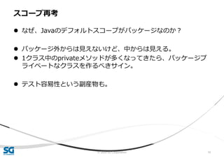 © 2020 SG Corporation 10
 なぜ、Javaのデフォルトスコープがパッケージなのか？
 パッケージ外からは見えないけど、中からは見える。
 1クラス中のprivateメソッドが多くなってきたら、パッケージプ
ライベートなクラスを作るべきサイン。
 テスト容易性という副産物も。
スコープ再考
 