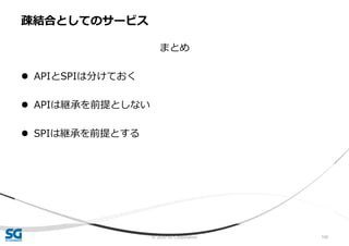 © 2020 SG Corporation 100
まとめ
 APIとSPIは分けておく
 APIは継承を前提としない
 SPIは継承を前提とする
疎結合としてのサービス
 