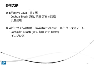 © 2020 SG Corporation 101
◍ Effective Java 第３版
Joshua Bloch (著), 柴田 芳樹 (翻訳)
丸善出版
◍ APIデザインの極意 Java/NetBeansアーキテクト探究ノート
Jaroslav Tulach (著), 柴田 芳樹 (翻訳)
インプレス
参考文献
 