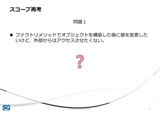 © 2020 SG Corporation 11
問題１
 ファクトリメソッドでオブジェクトを構築した後に値を変更した
いけど、外部からはアクセスさせたくない。
スコープ再考
 