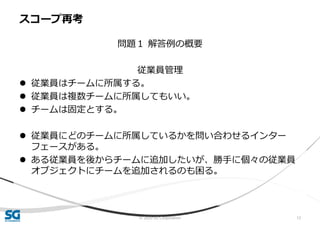 © 2020 SG Corporation 12
問題１ 解答例の概要
従業員管理
 従業員はチームに所属する。
 従業員は複数チームに所属してもいい。
 チームは固定とする。
 従業員にどのチームに所属しているかを問い合わせるインター
フェースがある。
 ある従業員を後からチームに追加したいが、勝手に個々の従業員
オブジェクトにチームを追加されるのも困る。
スコープ再考
 