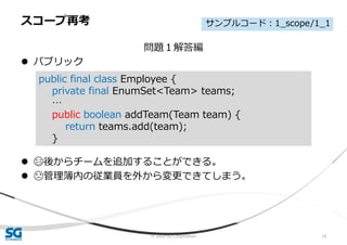 © 2020 SG Corporation 14
問題１解答編
 パブリック
 😄後からチームを追加することができる。
 😓管理簿内の従業員を外から変更できてしまう。
スコープ再考
public final class Employee {
private final EnumSet<Team> teams;
…
public boolean addTeam(Team team) {
return teams.add(team);
}
サンプルコード：1_scope/1_1
 