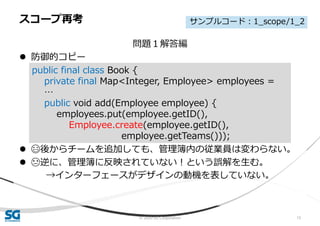© 2020 SG Corporation 15
問題１解答編
 防御的コピー
 😄後からチームを追加しても、管理簿内の従業員は変わらない。
 😓逆に、管理簿に反映されていない！という誤解を生む。
→インターフェースがデザインの動機を表していない。
スコープ再考
public final class Book {
private final Map<Integer, Employee> employees =
…
public void add(Employee employee) {
employees.put(employee.getID(),
Employee.create(employee.getID(),
employee.getTeams()));
サンプルコード：1_scope/1_2
 
