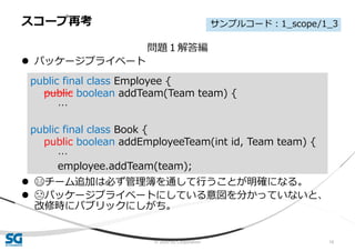 © 2020 SG Corporation 16
問題１解答編
 パッケージプライベート
 😄チーム追加は必ず管理簿を通して行うことが明確になる。
 😓パッケージプライベートにしている意図を分かっていないと、
改修時にパブリックにしがち。
スコープ再考
public final class Employee {
public boolean addTeam(Team team) {
…
public final class Book {
public boolean addEmployeeTeam(int id, Team team) {
…
employee.addTeam(team);
サンプルコード：1_scope/1_3
 