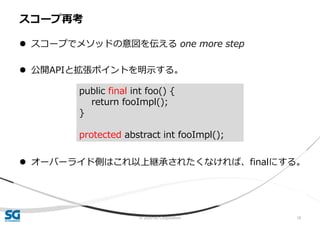 © 2020 SG Corporation 18
 スコープでメソッドの意図を伝える one more step
 公開APIと拡張ポイントを明示する。
 オーバーライド側はこれ以上継承されたくなければ、finalにする。
スコープ再考
public final int foo() {
return fooImpl();
}
protected abstract int fooImpl();
 