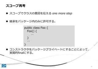 © 2020 SG Corporation 20
 スコープでクラスの意図を伝える one more step
 継承をパッケージ内のみに許可する。
 コンストラクタをパッケージプライベートにすることによって、
実質的finalにする。
スコープ再考
public class Foo {
Foo() {
…
}
…
}
 