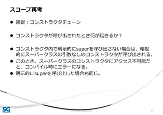 © 2020 SG Corporation 21
 補足：コンストラクタチェーン
 コンストラクタが呼び出されたとき何が起きるか？
 コンストラクタ内で明示的にsuperを呼び出さない場合は、暗黙
的にスーパークラスの引数なしのコンストラクタが呼び出される。
 このとき、スーパークラスのコンストラクタにアクセス不可能だ
と、コンパイル時にエラーになる。
 明示的にsuperを呼び出した場合も同じ。
スコープ再考
 