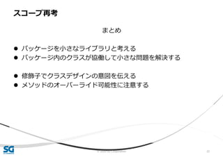 © 2020 SG Corporation 22
まとめ
 パッケージを小さなライブラリと考える
 パッケージ内のクラスが協働して小さな問題を解決する
 修飾子でクラスデザインの意図を伝える
 メソッドのオーバーライド可能性に注意する
スコープ再考
 