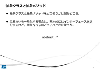 © 2020 SG Corporation 24
 抽象クラスと抽象メソッドをどう使うかは悩みどころ。
 ふるまいを一般化する場合は、基本的にはインターフェースを選
択するけど、抽象クラスはどういうときに使うか。
abstract…?
抽象クラスと抽象メソッド
 