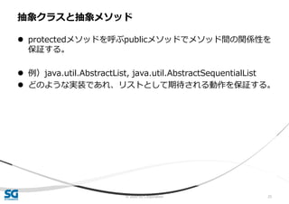 © 2020 SG Corporation 25
 protectedメソッドを呼ぶpublicメソッドでメソッド間の関係性を
保証する。
 例）java.util.AbstractList, java.util.AbstractSequentialList
 どのような実装であれ、リストとして期待される動作を保証する。
抽象クラスと抽象メソッド
 