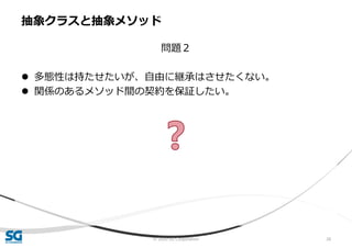 © 2020 SG Corporation 26
問題２
 多態性は持たせたいが、自由に継承はさせたくない。
 関係のあるメソッド間の契約を保証したい。
抽象クラスと抽象メソッド
 