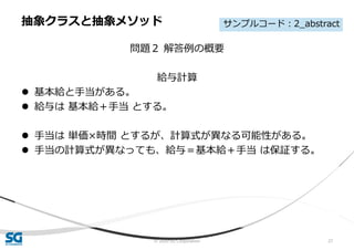 © 2020 SG Corporation 27
問題２ 解答例の概要
給与計算
 基本給と手当がある。
 給与は 基本給＋手当 とする。
 手当は 単価×時間 とするが、計算式が異なる可能性がある。
 手当の計算式が異なっても、給与＝基本給＋手当 は保証する。
抽象クラスと抽象メソッド サンプルコード：2_abstract
 