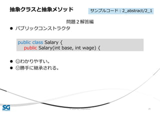 © 2020 SG Corporation 29
問題２解答編
 パブリックコンストラクタ
 😄わかりやすい。
 😓勝手に継承される。
抽象クラスと抽象メソッド
public class Salary {
public Salary(int base, int wage) {
サンプルコード：2_abstract/2_1
 