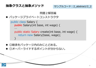 © 2020 SG Corporation 30
問題２解答編
 パッケージプライベートコンストラクタ
 😄継承をパッケージ内のみにとどめる。
 😓オーバーライドするポイントが分からない。
抽象クラスと抽象メソッド
public class Salary {
public Salary(int base, int wage) {
…
public static Salary create(int base, int wage) {
return new Salary(base, wage);
}
サンプルコード：2_abstract/2_2
 