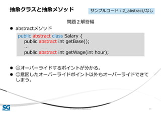 © 2020 SG Corporation 31
問題２解答編
 abstractメソッド
 😄オーバーライドするポイントが分かる。
 😓意図したオーバーライドポイント以外もオーバーライドできて
しまう。
抽象クラスと抽象メソッド
public abstract class Salary {
public abstract int getBase();
…
public abstract int getWage(int hour);
サンプルコード：2_abstract/なし
 