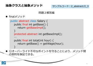 © 2020 SG Corporation 32
問題２解答編
 finalメソッド
 😄オーバーライド不可なポイントを守ることにより、メソッド間
の契約を保証できる。
抽象クラスと抽象メソッド
public abstract class Salary {
public final int getBase() {
return getBaseImpl();
}
protected abstract int getBaseImpl();
…
public final int total(int hour) {
return getBase() + getWage(hour);
}
サンプルコード：2_abstract/2_3
 