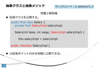 © 2020 SG Corporation 35
問題２解答編
 拡張クラスを公開する。
 😄拡張ポイントのみを別個に公開できる。
抽象クラスと抽象メソッド
public final class Salary {
private final SalaryImpl salaryImpl;
Salary(int base, int wage, SalaryImpl salaryImpl) {
…
this.salaryImpl = salaryImpl;
public interface SalaryImpl {
サンプルコード：2_abstract/2_5
 
