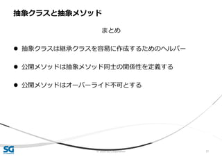 © 2020 SG Corporation 37
まとめ
 抽象クラスは継承クラスを容易に作成するためのヘルパー
 公開メソッドは抽象メソッド同士の関係性を定義する
 公開メソッドはオーバーライド不可とする
抽象クラスと抽象メソッド
 