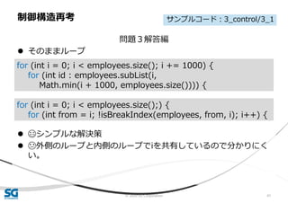 © 2020 SG Corporation 41
問題３解答編
 そのままループ
 😄シンプルな解決策
 😓外側のループと内側のループでiを共有しているので分かりにく
い。
制御構造再考
for (int i = 0; i < employees.size(); i += 1000) {
for (int id : employees.subList(i,
Math.min(i + 1000, employees.size()))) {
for (int i = 0; i < employees.size();) {
for (int from = i; !isBreakIndex(employees, from, i); i++) {
サンプルコード：3_control/3_1
 