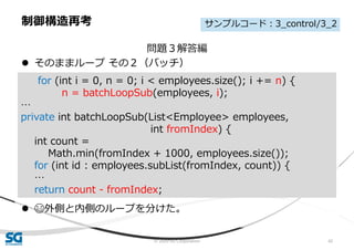 © 2020 SG Corporation 42
問題３解答編
 そのままループ その２（バッチ）
 😄外側と内側のループを分けた。
制御構造再考
for (int i = 0, n = 0; i < employees.size(); i += n) {
n = batchLoopSub(employees, i);
…
private int batchLoopSub(List<Employee> employees,
int fromIndex) {
int count =
Math.min(fromIndex + 1000, employees.size());
for (int id : employees.subList(fromIndex, count)) {
…
return count - fromIndex;
サンプルコード：3_control/3_2
 