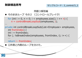 © 2020 SG Corporation 43
問題３解答編
 そのままループ その２ （コントロールブレイク）
 😄外側と内側のループを分けた。
制御構造再考
for (int i = 0, n = 0; i < employees.size(); i += n) {
n = controlBreakLoopSub(employees, i);
…
private int controlBreakLoopSub(List<Employee> employees,
int fromIndex) {
int i = fromIndex;
for (; !isBreakIndex(employees, fromIndex, i); i++) {
…
return i - fromIndex;
サンプルコード：3_control/3_2
 