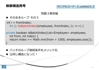© 2020 SG Corporation 46
問題３解答編
 そのままループ その３
 バッチのループ継続条件をメソッド化
 😳同じ構造になった！
制御構造再考
int i = fromIndex;
for (; !isBatchIndex(employees, fromIndex, i); i++) {
private boolean isBatchIndex(List<Employee> employees,
int from, int index) {
return index == Math.min(from + 1000, employees.size());
}
サンプルコード：3_control/3_3
 