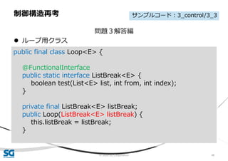 © 2020 SG Corporation 48
問題３解答編
 ループ用クラス
制御構造再考
public final class Loop<E> {
@FunctionalInterface
public static interface ListBreak<E> {
boolean test(List<E> list, int from, int index);
}
private final ListBreak<E> listBreak;
public Loop(ListBreak<E> listBreak) {
this.listBreak = listBreak;
}
サンプルコード：3_control/3_3
 