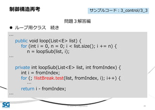 © 2020 SG Corporation 49
問題３解答編
 ループ用クラス 続き
制御構造再考
…
public void loop(List<E> list) {
for (int i = 0, n = 0; i < list.size(); i += n) {
n = loopSub(list, i);
…
private int loopSub(List<E> list, int fromIndex) {
int i = fromIndex;
for (; !listBreak.test(list, fromIndex, i); i++) {
…
return i - fromIndex;
…
サンプルコード：3_control/3_3
 